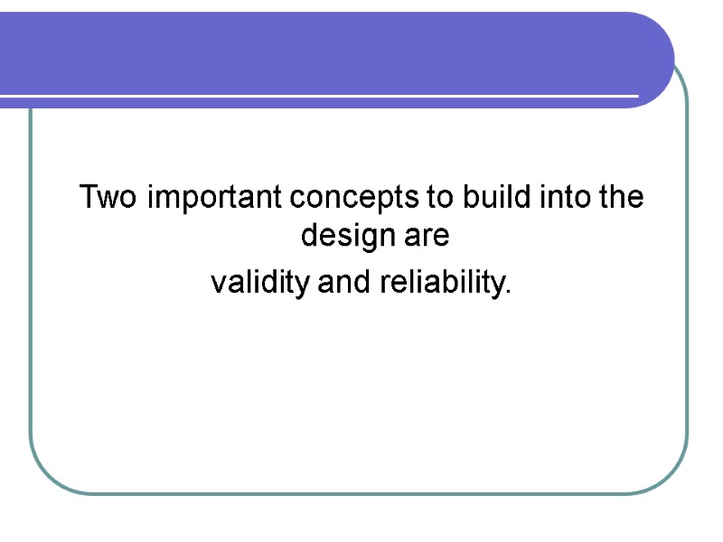 Two important concepts to build into the design are validity and reliability.